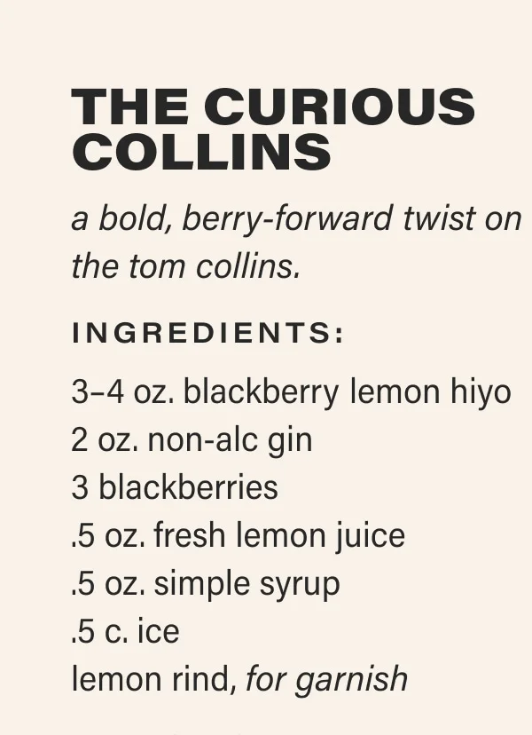 the curious collins a bold, berry-forward twist on the tom collins. Ingredients: 3–4 oz. blackberry lemon hiyo 2 oz. non-alc gin 3 blackberries .5 oz. fresh lemon juice .5 oz. simple syrup .5 c. ice lemon rind, for garnish