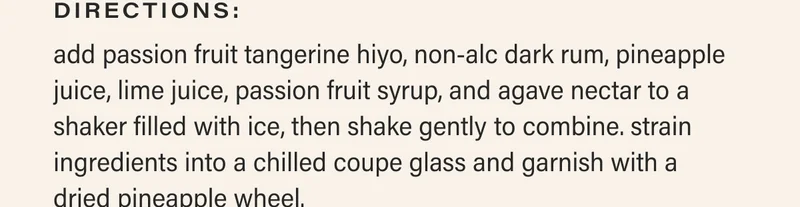 directions: add passion fruit tangerine hiyo, non-alc dark rum, pineapple juice, lime juice, passion fruit syrup, and agave nectar to a shaker filled with ice, then shake gently to combine. strain ingredients into a chilled coupe glass and garnish with a  dried pineapple wheel.