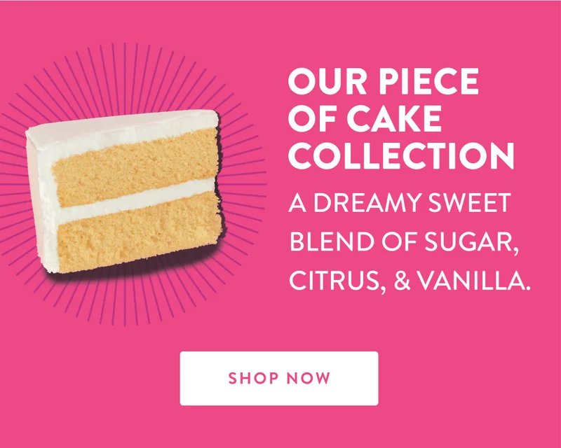 OUR PIECE OF CAKE COLLECTION A DREAMY SWEET BLEND OF SUGAR, CITRUS, & VANILLA. SHOP NOW