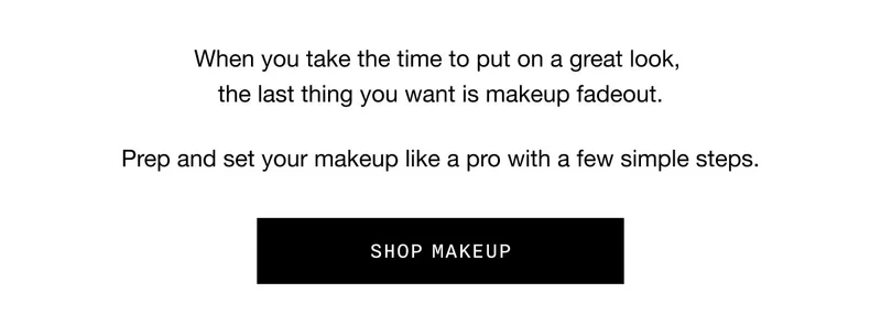 When you take the time to put on a great look, the last thing you want is makeup fadeout. Prep and set your makeup like a pro with a few simple steps. SHOP MAKEUP