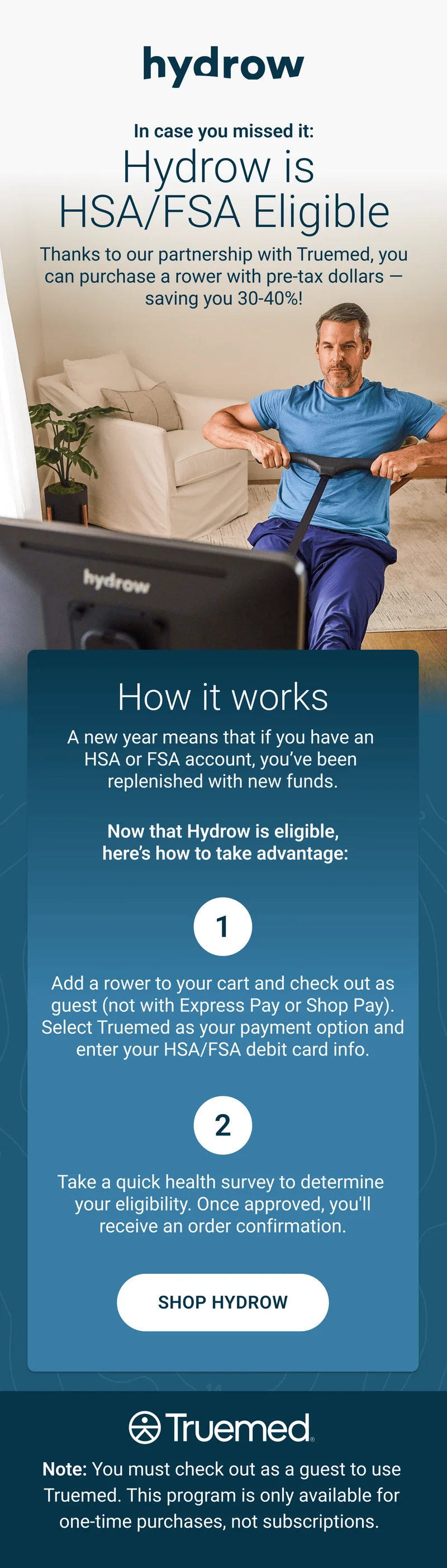 In case you missed it: Hydrow is HSA/FSA Eligible. Thanks to our partnership with Truemed, you can purchase a rower with pre-tax dollars - saving you 30-40%! How it works. A new year means that if you have an HSA or FSA account, you've been replenished with new funds. Now that Hydrow is eligible, here's how to take advantage. 1. Add a rower to your cart and check out as guest (not with Express Pay or Shop Pay). Select Truemed as your payment option and enter your HSA/FSA debit card info. 2. Take a quick health survey to determine your eligibility. Once approved, you'll receive an order confirmation. Shop Hydrow. Truemed. Note: You must check out as a guest to use Truemed. This program is only available for one-time purchases, not subscriptions.