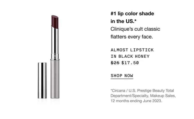 #1 lip color shade in the US. *Clinique’s cult classic flatters every face. | Almost Lipstick in Black Honey $17.50 | SHOP NOW | *Circana / U.S. Prestige Beauty Total Department/Specialty, Makeup Sales, 12 months ending June 2023.