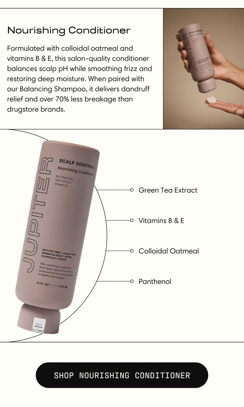 Nourishing Conditioner | Formulated with colloidal oatmeal and vitamins B & E, this salon-quality conditioner balances scalp pH while smoothing frizz and restoring deep moisture. When paired with our Balancing Shampoo, it delivers dandruff relief and over 70% less breakage than drugstore brands. | SHOP NOURISHING CONDITIONER