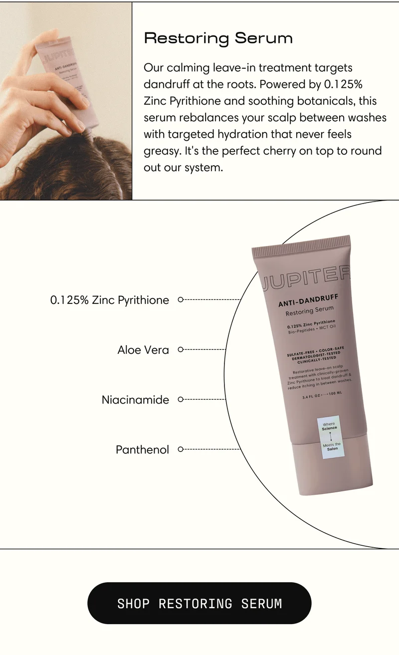 Restoring Serum | Our calming leave-in treatment targets dandruff at the roots. Powered by 0.125% Zinc Pyrithione and soothing botanicals, this serum rebalances your scalp between washes with targeted hydration that never feels greasy. It's the perfect cherry on top to round out our system. | SHOP RESTORING SERUM