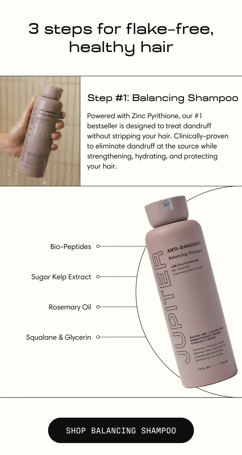 Step #1: Balancing Shampoo | Powered with Zinc Pyrithione, our #1 bestseller is designed to treat dandruff without stripping your hair. Clinically-proven to eliminate dandruff at the source while strengthening, hydrating, and protecting  your hair. | Shop Balancing Shampoo