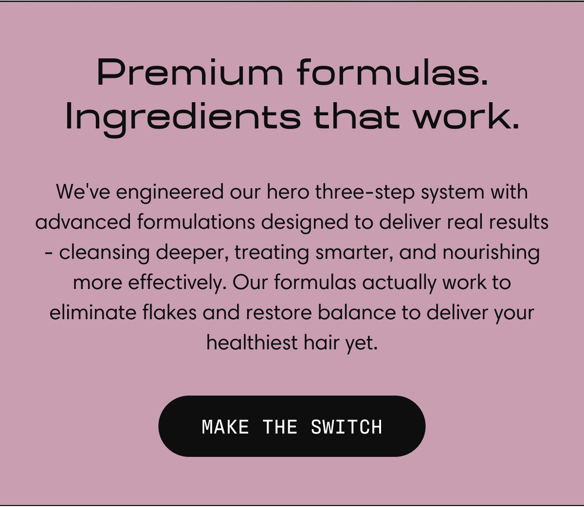 Premium formulas. Ingredients that work. | MAKE THE SWITCH