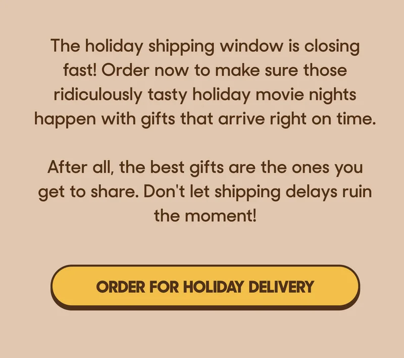 The holiday shipping window is closing fast! Order now to make sure those ridiculously tasty holiday movie nights happen with gifts that arrive right on time.  After all, the best gifts are the ones you get to share. Don't let shipping delays ruin the moment! ORDER FOR HOLIDAY DELIVERY