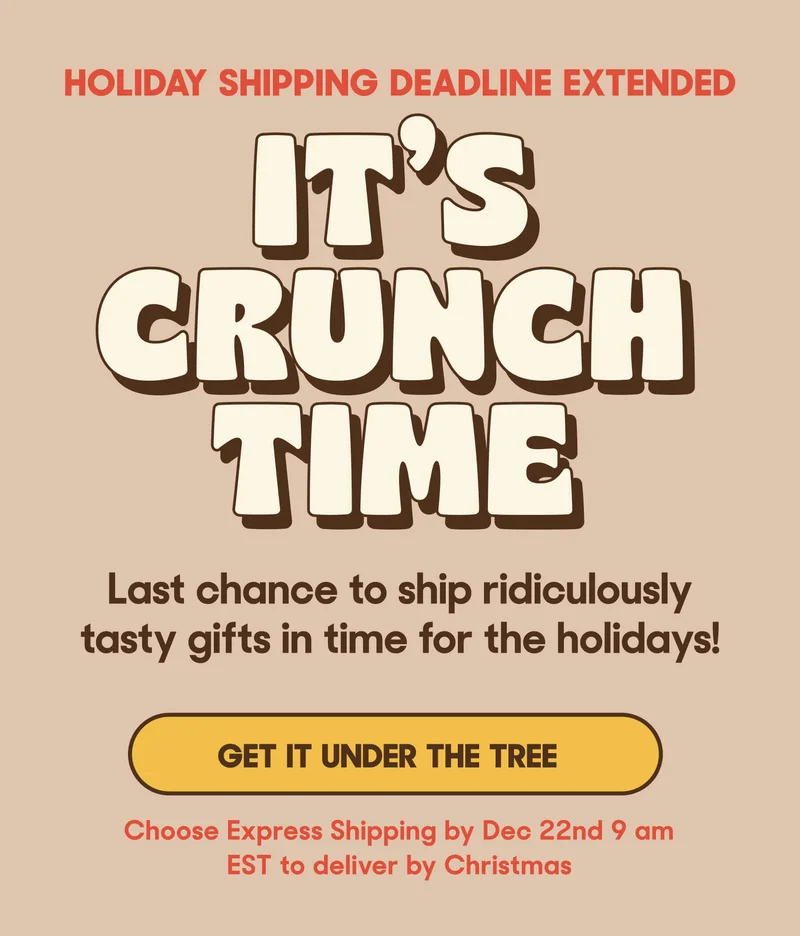 HOLIDAY SHIPPING DEADLINE IT'S CRUNCH TIME Last chance to ship ridiculously tasty gifts in time for the holidays! GET IT UNDER THE TREE