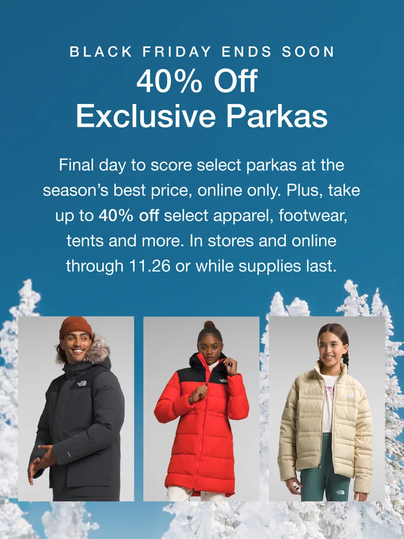 Black Friday Ends Soon. 40% Off Exclusive Parkas. Final day to score select parkas at the season's best price, online only. Plus up to 40% off select apparel, footwear, tents and more. In stores and online through 11.26 or while supplies last.