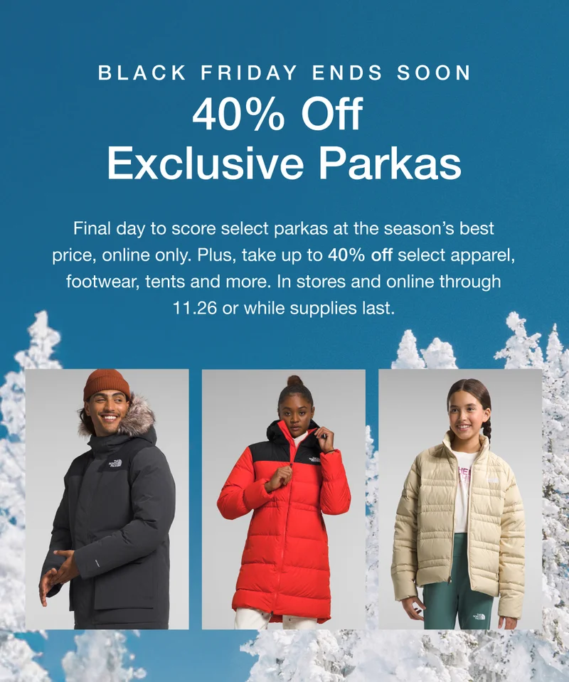Black Friday Ends Soon. 40% Off Exclusive Parkas. Final day to score select parkas at the season's best price, online only. Plus up to 40% off select apparel, footwear, tents and more. In stores and online through 11.26 or while supplies last.