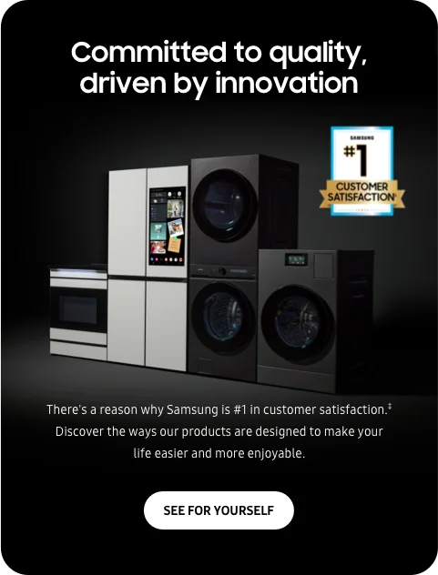 Committed to quality, driven by innovation - There's a reason why Samsung is #1 in customer satisfaction.‡ Discover the ways our products are designed to make your life easier and more enjoyable. - SEE FOR YOURSELF