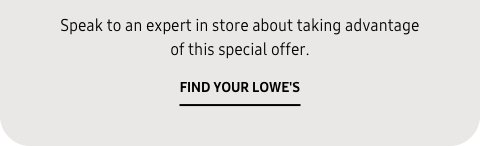 Speak to an expert in store about taking advantage of this special offer. - FIND YOUR LOWE'S