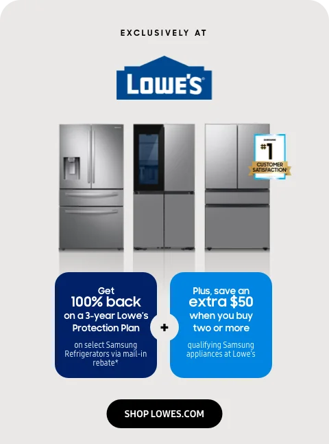 Exclusively at Lowe's - Get 100% back on a 3-year Lowe’s Protection Plan on select Samsung Refrigerators via mail-in rebate* - Plus, save an extra $50 when you buy two or more qualifying Samsung appliances at Lowe’s - SHOP LOWES.COM