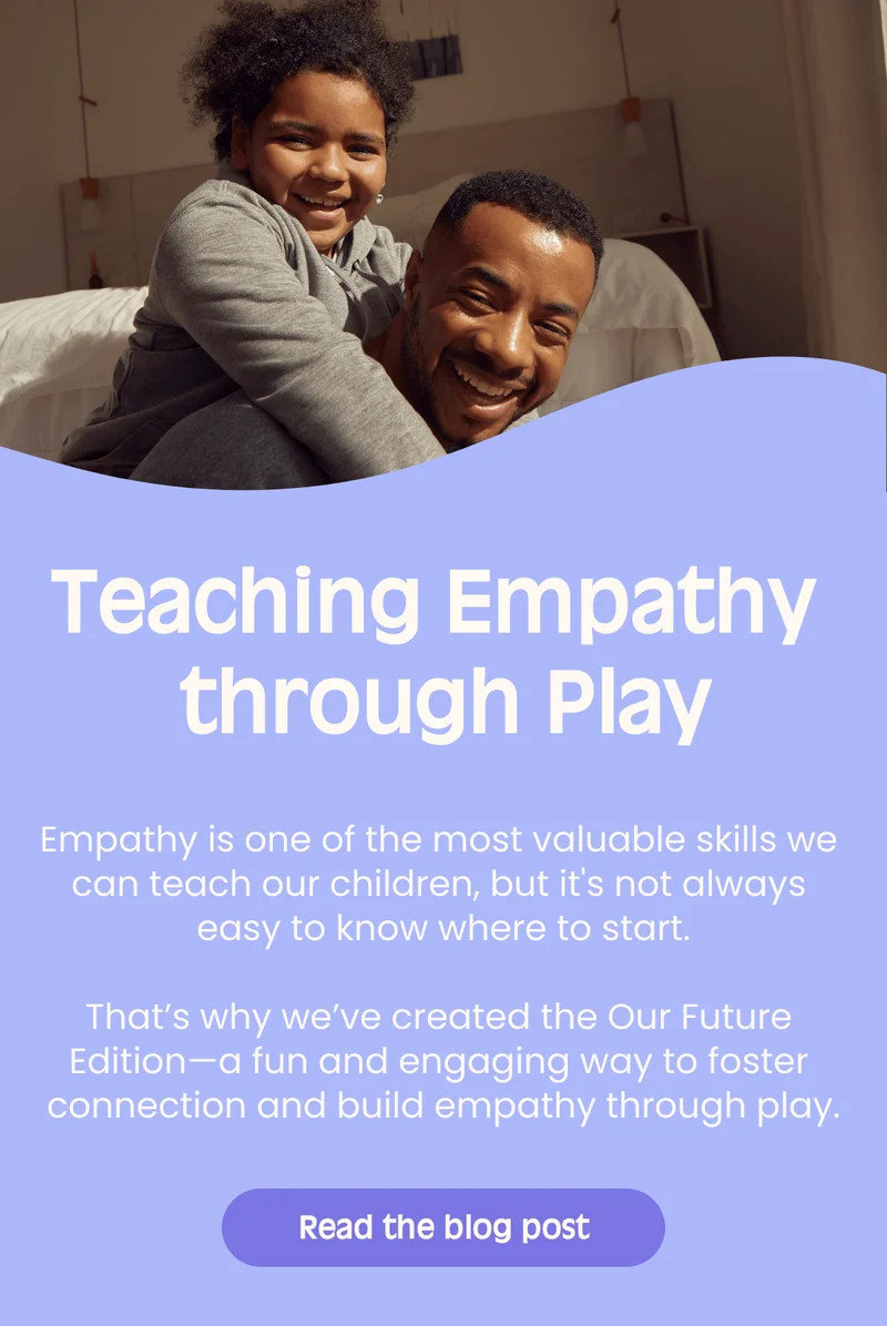 Teaching Empathy through Play Empathy is one of the most valuable skills we can teach our children, but its not always easy to know where to start.That’s why we’ve created the Our Future Edition—a fun and engaging way to foster connection and build empathy through play. Read the blog post