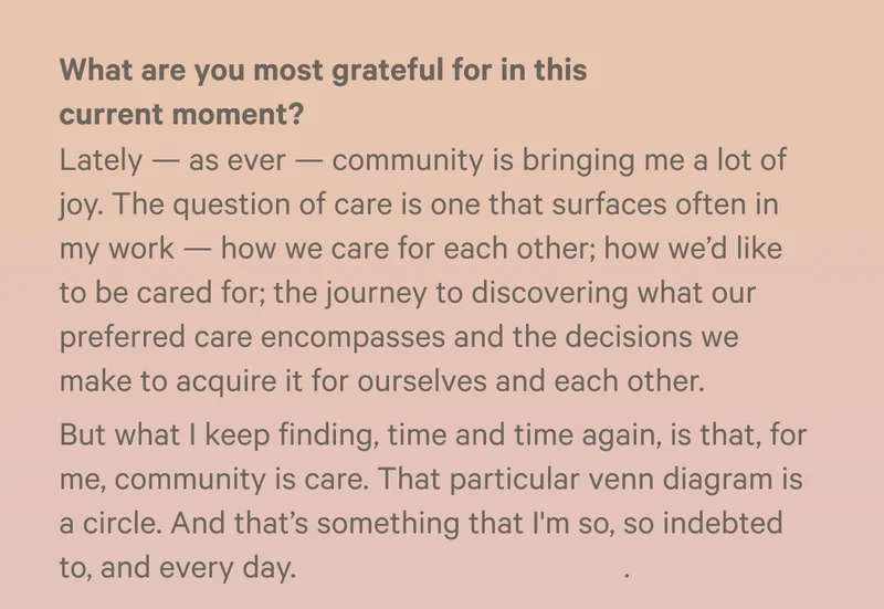 What are you most grateful for in this current moment? Lately — as ever — community is bringing me a lot of joy. The question of care is one that surfaces often in my work — how we care for each other; how we’d like to be cared for; the journey to discovering what our preferred care encompasses and the decisions we make to acquire it for ourselves and each other. But what I keep finding, time and time again, is that, for me, community is care. That particular venn diagram is a circle. And that’s something that I'm so, so indebted to, and every day. - Bryan Washington is a writer from Houston. He is a recipient of numerous awards. His third book, Family Meal, was published on October 10.