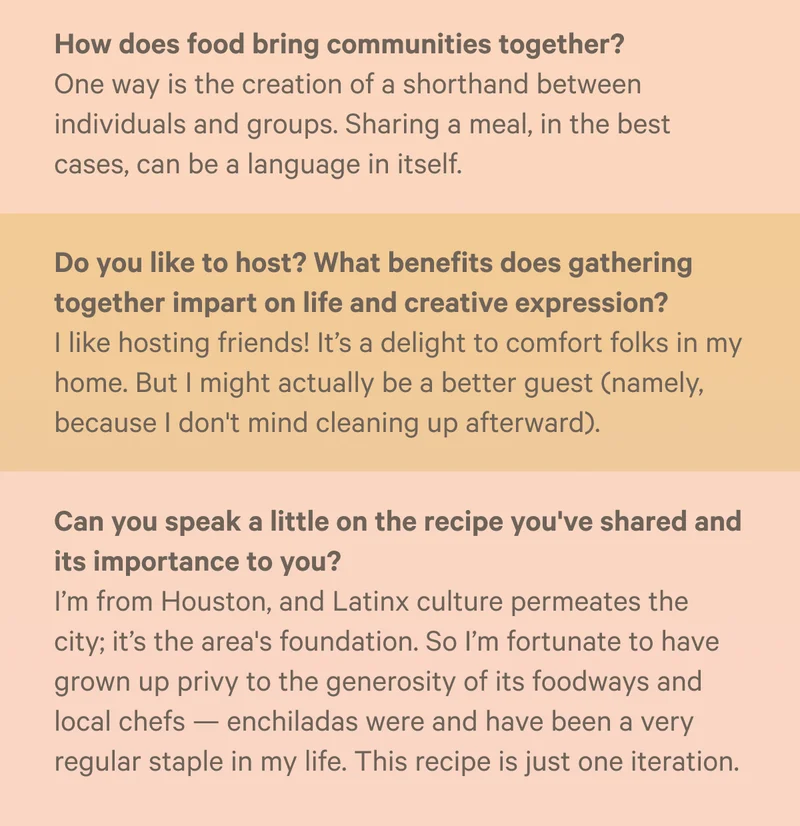 - How does food bring communities together? One way is the creation of a shorthand between individuals and groups. Sharing a meal, in the best cases, can be a language in itself. - Do you like to host? What benefits does gathering together impart on life and creative expression?&nbsp;I like hosting friends! It’s a delight to comfort folks in my home. But I might actually be a better guest (namely, because I don't mind cleaning up afterward). - Can you speak a little on the recipe you've shared and its importance to you? I’m from Houston, and Latinx culture permeates the city; it’s the area's foundation. So I’m fortunate to have grown up privy to the generosity of its foodways and local chefs — enchiladas were and have been a very regular staple in my life. This recipe is just one iteration.