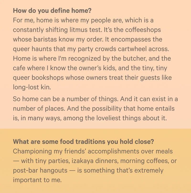 - How do you define home? For me, home is where my people are, which is a constantly shifting litmus test. It’s the coffeeshops whose baristas know my order. It encompasses the queer haunts that my party crowds cartwheel across. Home is where I'm recognized by the butcher, and the cafe where I know the owner’s kids, and the tiny, tiny queer bookshops whose owners treat their guests like long-lost kin.&nbsp;So home can be a number of things. And it can exist in a number of places. And the possibility that home entails is, in many ways, among the loveliest things about it. - What are some food traditions you hold close? Championing my friends’ accomplishments over meals — with tiny parties, izakaya dinners, morning coffees, or post-bar hangouts — is something that’s extremely important to me.