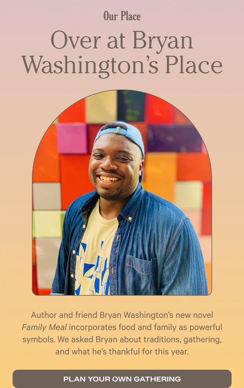 Over at Bryan Washington’s Place Author and friend Bryan Washington’s new novel Family Meal incorporates food and family as powerful symbols. We asked Bryan about traditions, gathering, and what he’s thankful for this year. - Plan Your Own Gathering