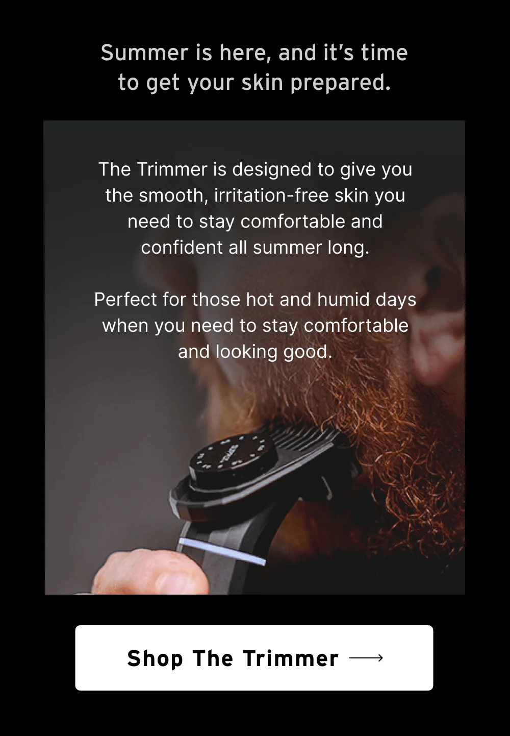 Summer is here, and it’s time to get your skin prepared.   The Trimmer is designed to give you the smooth, irritation-free skin you need to stay comfortable and confident all summer long.  Perfect for those hot and humid days when you need to stay comfortable and looking good.  [ Shop the Trimmer ]