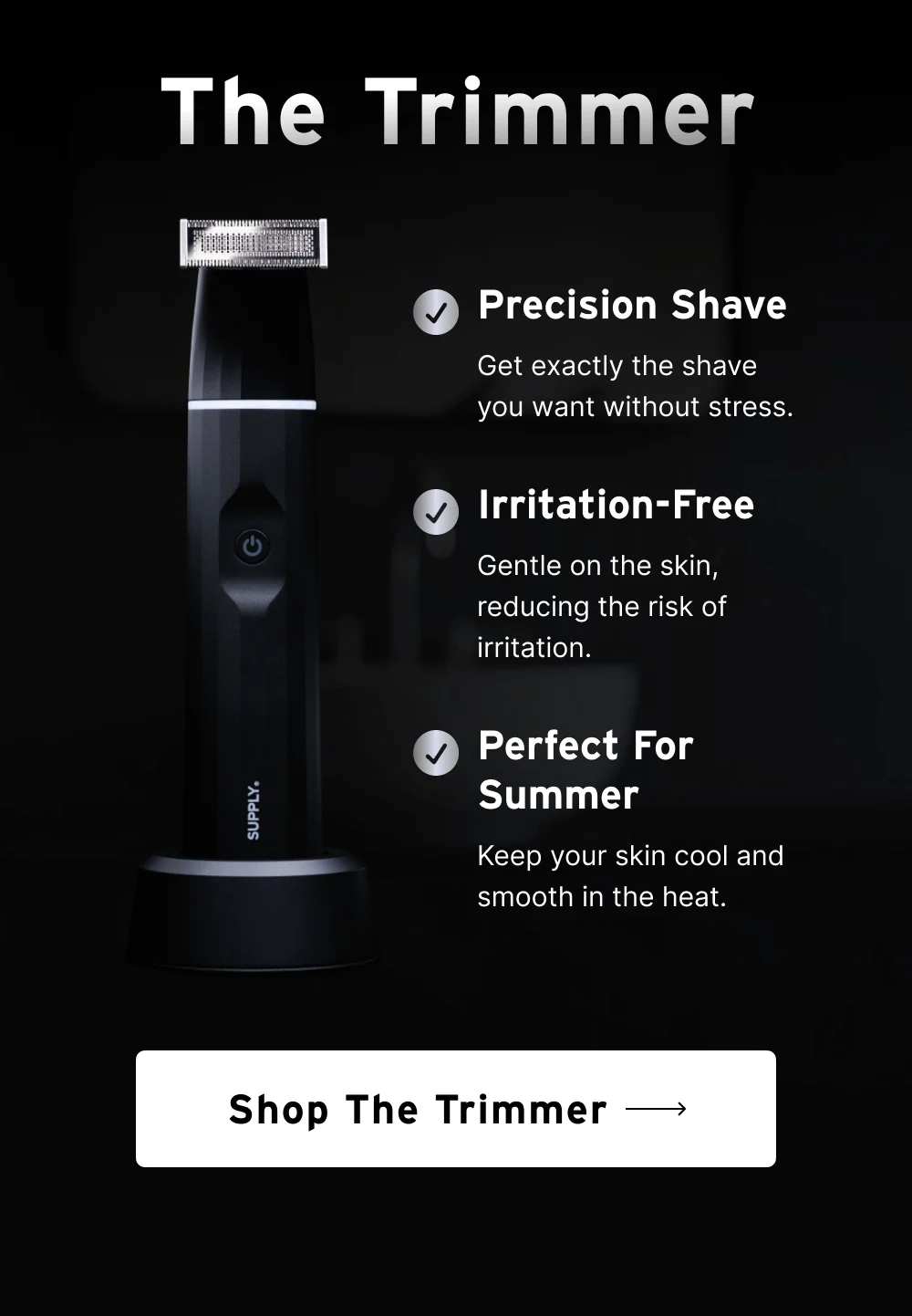 The Trimmer  Precision Shave Get exactly the shave you want without stress.  Irritation-Free Gentle on the skin, reducing the risk of irritation.  Perfect for Summer Keep your skin cool and smooth in the heat.  [ Shop the Trimmer ]