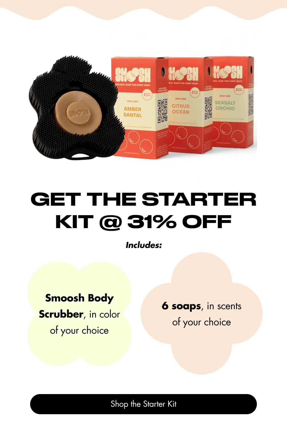 Get the Starter Kit @ 31% Off Includes: Smoosh Body Scrubber, in color of your choice 6 soaps, in scents of your choice Shop the Starter Kit