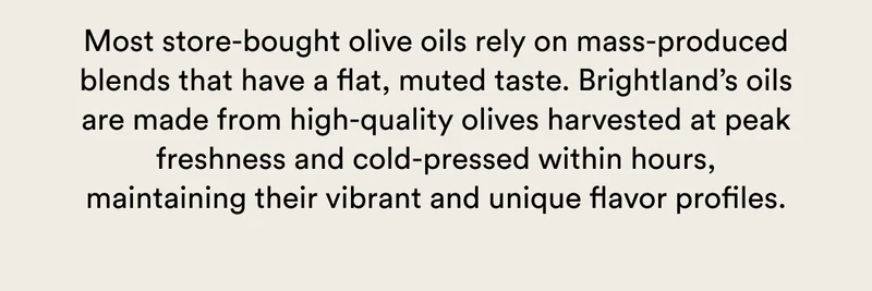Most store-bought olive oils rely on mass-produced blends that have a flat, muted taste. Brightland’s oils are made from high-quality olives harvested at peak freshness and cold-pressed within hours, maintaining their vibrant and unique flavor profiles.
