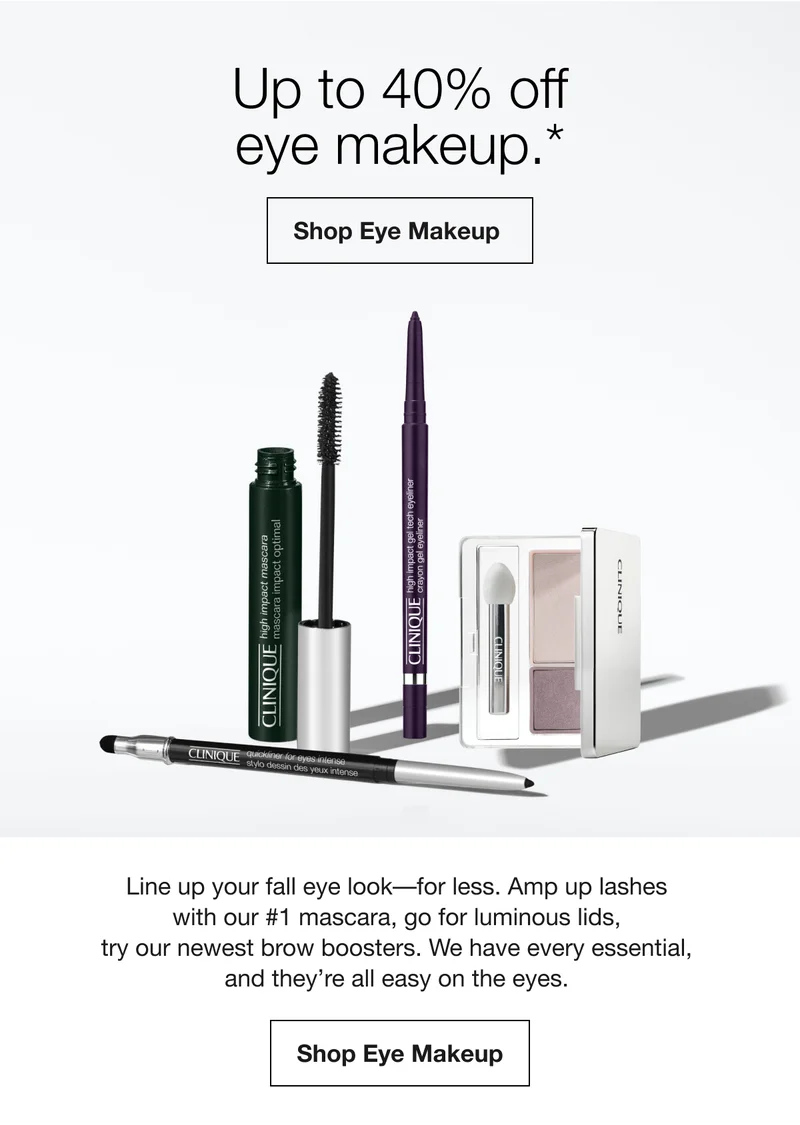 Up to 40% off eye makeup.* Shop Eye Makeup Line up your fall eye look-for less. Amp up lashes with our #1 mascara, go for luminous lids, try our newest brow boosters. We have every essential, and they're all easy on the eyes. Shop Eye Makeup