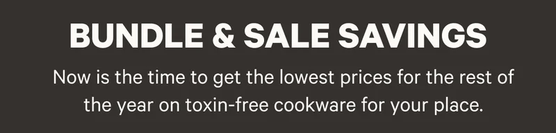 Bundle and Sale Savings - Now is the time to get the lowest prices of the year on toxin-free nonstick cookware for your place.