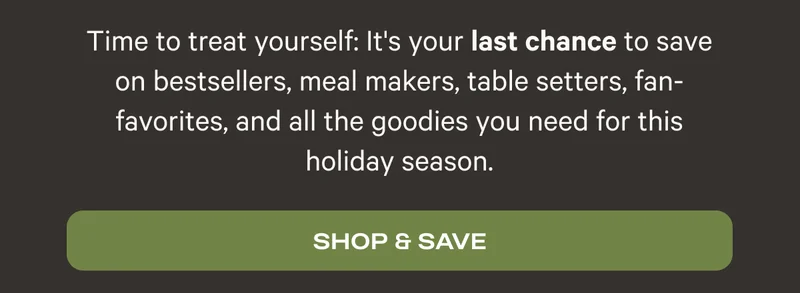 Time to treat yourself: it's your last chance to save on bestsellers, meal makers, table setters, fan-favorites, and all the goodies you need for this holiday season. Shop & Save