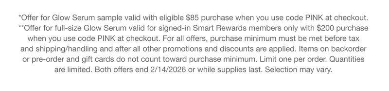 *Offer for Glow Serum sample valid with eligible $85 purchase when you use code discount code at checkout. **Offer for full-size Glow Serum valid for signed-in Smart Rewards members only with $200 purchase when you use code discount code at checkout. For all offers, purchase minimum must be met before tax and shipping/handling and after all other promotions and discounts are applied. Items on backorder or pre-order and gift cards do not count toward purchase minimum. Limit one per order. Quantities are limited. Both offers end 2/14/2026 or while supplies last. Selection may vary.
