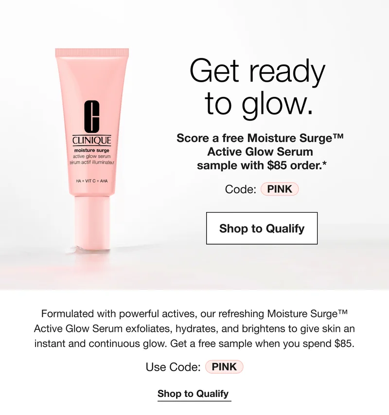 Get ready to glow. | Score a free Moisture Surge™ Active Glow Serum sample with $85 order.* | Code: discount code | Shop to Qualify | Formulated with powerful actives, our refreshing Moisture Surge™ Active Glow Serum exfoliates, hydrates, and brightens to give skin an instant and continuous glow. Get a free sample when you spend $85. | Use Code: discount code | Shop to Qualify