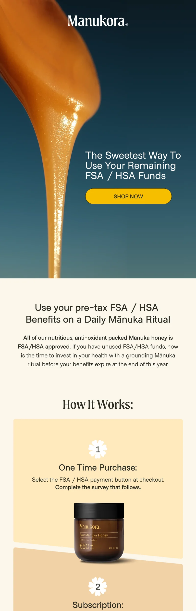 The Sweetest Way To Use Your Remaining FSA / HSA Funds&nbsp; Shop Now Use your pre-tax FSA / HSA  Benefits on a Daily Mānuka Ritual All of our nutritious, anti-oxidant packed Mānuka honey is FSA/HSA approved. If you have unused FSA/HSA funds, now is the time to invest in your health with a grounding Mānuka ritual before your benefits expire at the end of this year. How It Works: 1 One Time Purchase: Select the FSA / HSA payment button at checkout. Complete the survey that follows.