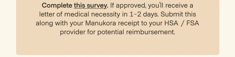 3 Past Purchases: Complete this survey. If approved, you’ll receive a letter of medical necessity in 1-2 days. Submit this along with your Manukora receipt to your HSA / FSA provider for potential reimbursement.