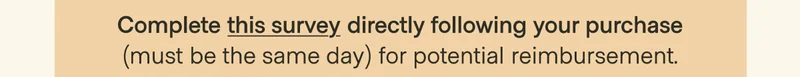 2 Subscription: Complete this survey directly following your purchase (must be the same day) for potential reimbursement.