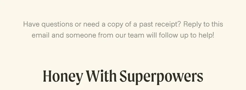 Have questions or need a copy of a past receipt? Reply to this email and someone from our team will follow up to help! Honey With Superpowers