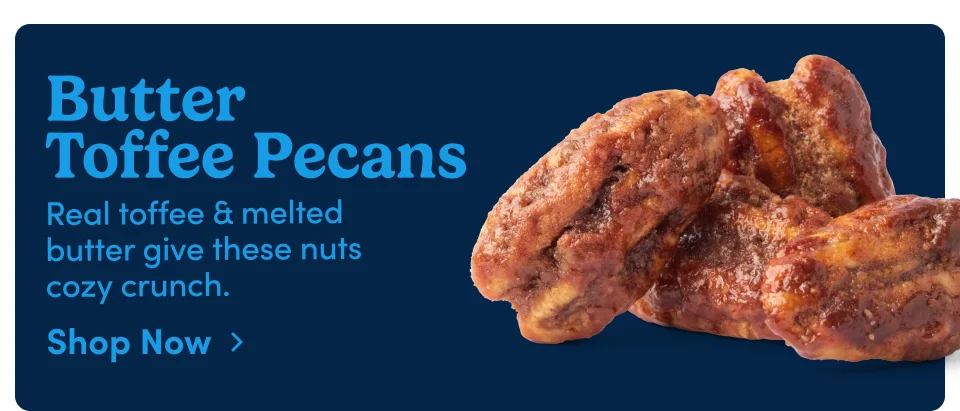 Butter Toffee Pecans Real toffee & melted butter give these nuts cozy crunch. Shop Now › Butter Toffee Pecans Real toffee & melted butter give these nuts cozy crunch. Shop Now ›