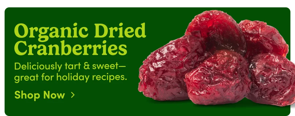 Organic Dried Cranberries Deliciously tart & sweet-great for holiday recipes. Shop Now › Organic Dried Cranberries Deliciously tart & sweet-great for holiday recipes. Shop Now ›