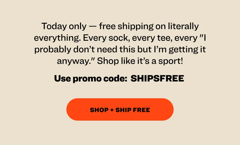 Today only — free shipping on literally everything. Every sock, every tee, every "I probably don’t need this but I’m getting it anyway." Shop like it’s a sport! Use promo code:&nbsp; SHIPSFREE&nbsp; Shop + Ship Free