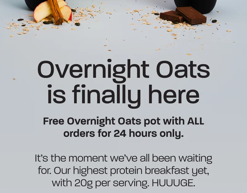 Overnight Oats is finally here. Free Overnight Oats pot with ALL orders for 24 hours only. It’s the moment we’ve all been waiting for. Our highest protein breakfast yet, with 20g per serving. HUUUGE. As one of our VIPs, you get early bird access 3 hours before anyone else. Plus, you can claim a FREE Overnight Oats pot with all orders for the next 24 hours only.
