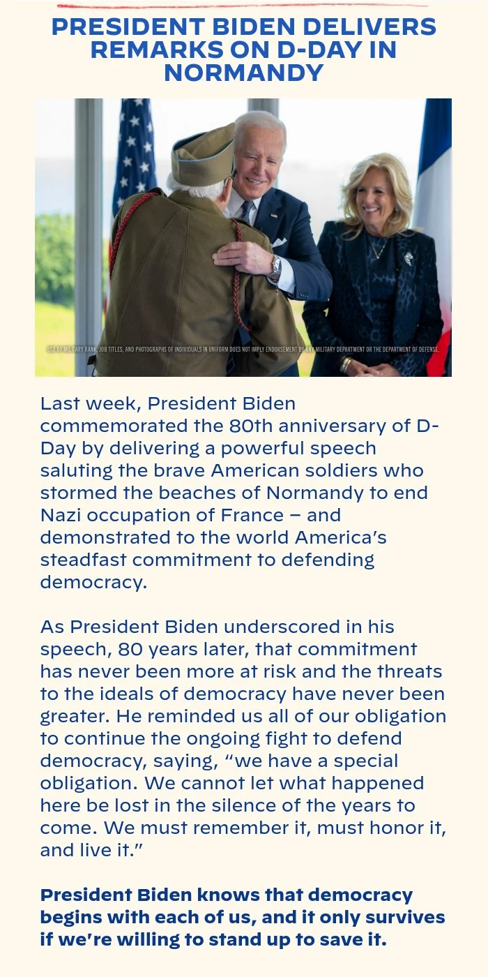 PRESIDENT BIDEN DELIVERS REMARKS ON D-DAY IN NORMANDY: Last week, President Biden commemorated the 80th anniversary of D-Day by delivering a powerful speech saluting the brave American soldiers who stormed the beaches of Normandy to end Nazi occupation of France – and demonstrated to the world America’s steadfast commitment to defending democracy. As President Biden underscored in his speech, 80 years later, that commitment has never been more at risk and the threats to the ideals of democracy have never been greater. He reminded us all of our obligation to continue the ongoing fight to defend democracy, saying, “we have a special obligation. We cannot let what happened here be lost in the silence of the years to come. We must remember it, must honor it, and live it.” President Biden knows that democracy begins with each of us, and it only survives if we're willing to stand up to save it.