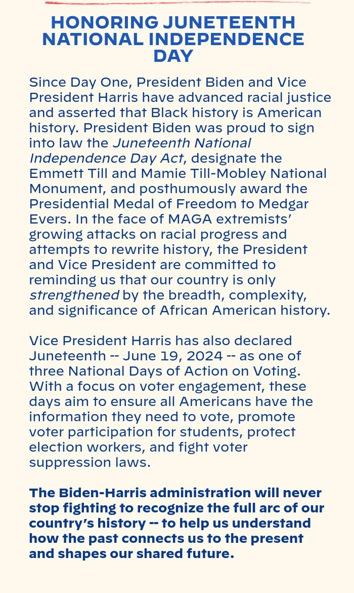 HONORING JUNETEENTH NATIONAL INDEPENDENCE DAY: Since day one, President Biden and Vice President Harris have advanced racial justice and asserted that Black history is American history. President Biden was proud to sign into law the Juneteenth National Independence Day Act, designate the Emmett Till and Mamie Till-Mobley National Monument, and posthumously award the Presidential Medal of Freedom to Medgar Evers. In the face of MAGA extremists’ growing attacks on racial progress and attempts to rewrite history, the President and Vice President are committed to reminding us that our country is only strengthened by the breadth, complexity, and significance of African American history. Vice President Harris has also declared Juneteenth -- June 19, 2024 -- as one of three National Days of Action on Voting. With a focus on voter engagement, these days aim to ensure all Americans have the information they need to vote, promote voter participation for students, protect election workers, and fight voter suppression laws. The Biden-Harris administration will never stop fighting to recognize the full arc of our country’s history -- to help us understand how the past connects us to the present and shapes our shared future.