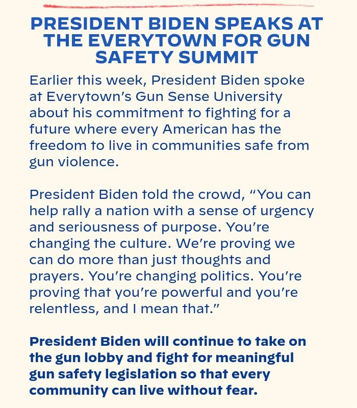 PRESIDENT BIDEN SPEAKS AT THE EVERYTOWN FOR GUN SAFETY SUMMIT: Earlier this week, President Biden spoke at Everytown’s Gun Sense University about his commitment to fighting for a future where every American has the freedom to live in communities safe from gun violence. President Biden told the crowd, “You can help rally a nation with a sense of urgency and seriousness of purpose. You’re changing the culture. We’re proving we can do more than just thoughts and prayers. You’re changing politics. You’re proving that you’re powerful and you’re relentless, and I mean that.” President Biden will continue to take on the gun lobby and fight for meaningful gun safety legislation so that every community can live without fear.