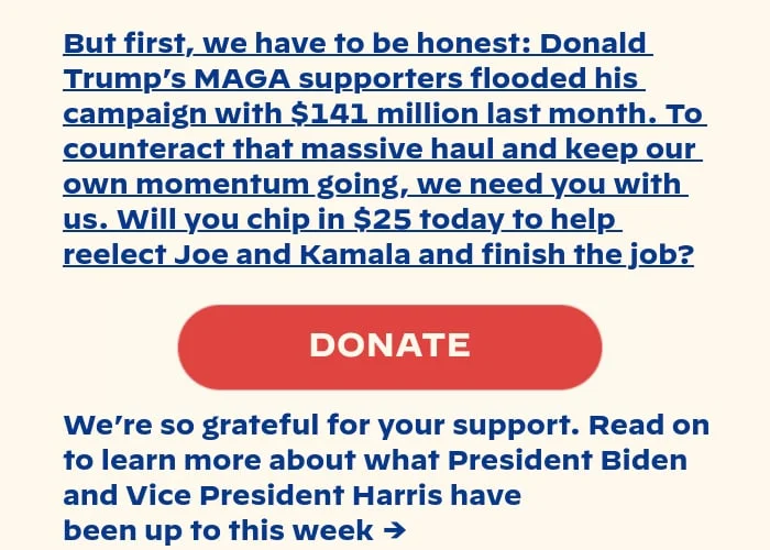 But first, we have to be honest: Donald Trump’s MAGA supporters flooded his campaign with $141 million last month. To counteract that massive haul and keep our own momentum going, we need you with us. Will you chip in $25 today to help reelect Joe and Kamala and finish the job? Read on to learn more about what President Biden and Vice President Harris have been up to lately →