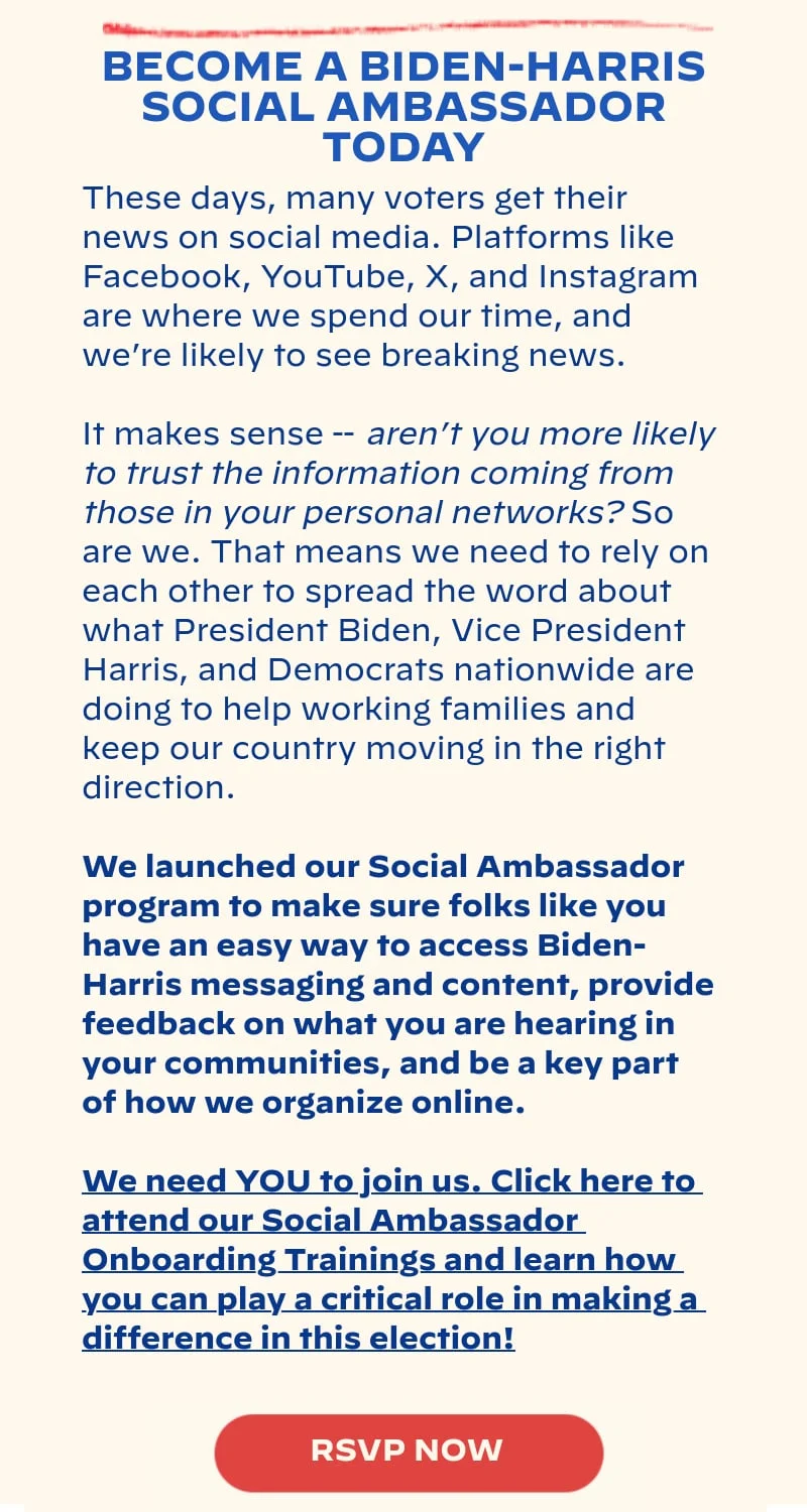 BECOME A BIDEN-HARRIS SOCIAL AMBASSADOR TODAY: These days, many voters get their news on social media. Platforms like Facebook, YouTube, X, and Instagram are where we spend our time, and we’re likely to see breaking news. It makes sense -- aren’t you more likely to trust the information coming from those in your personal networks? So are we. That means we need to rely on each other to spread the word about what President Biden, Vice President Harris, and Democrats nationwide are doing to help working families and keep our country moving in the right direction. We launched our Social Ambassador program to make sure folks like you have an easy way to access Biden-Harris messaging and content, provide feedback on what you are hearing in your communities, and be a key part of how we organize online. We need YOU to join us. Click here to attend our Social Ambassador Onboarding Trainings and learn how you can play a critical role in making a difference in this election!