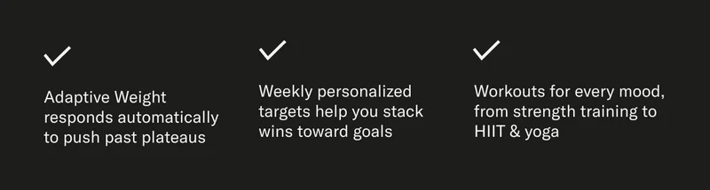 Adaptive Weight responds automatically to push past plateaus Weekly personalized targets help you stack wins toward goals Workouts for every mood, from strength training to HIIT & yoga