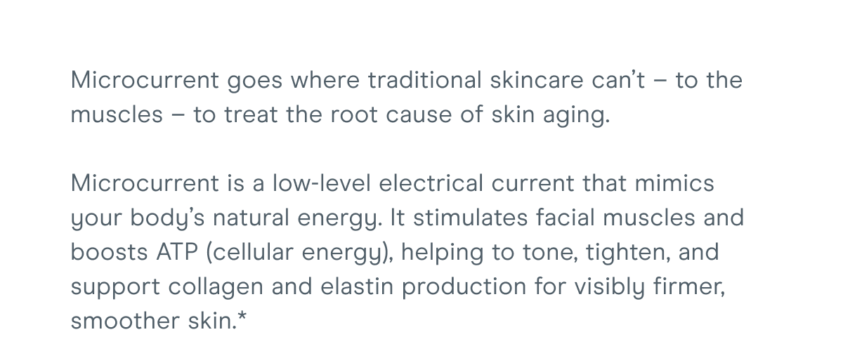 Microcurrent goes where traditional skincare can’t – to the muscles – to treat the root cause of skin aging. Microcurrent is a low-level electrical current that mimics your body’s natural energy. It stimulates facial muscles and boosts ATP (cellular energy), helping to tone, tighten, and support collagen and elastin production for visibly firmer, smoother skin.*