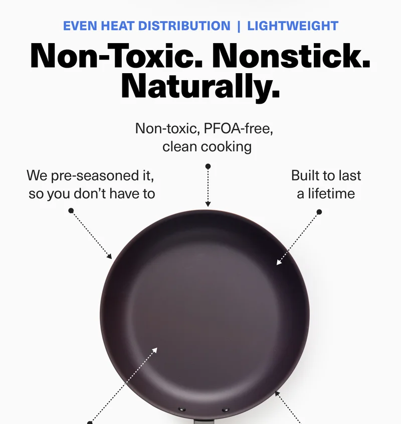 Non-toxic. Nonstick. Naturally. We pre-seasoned it, so you don't have to. Built to last a lifetime