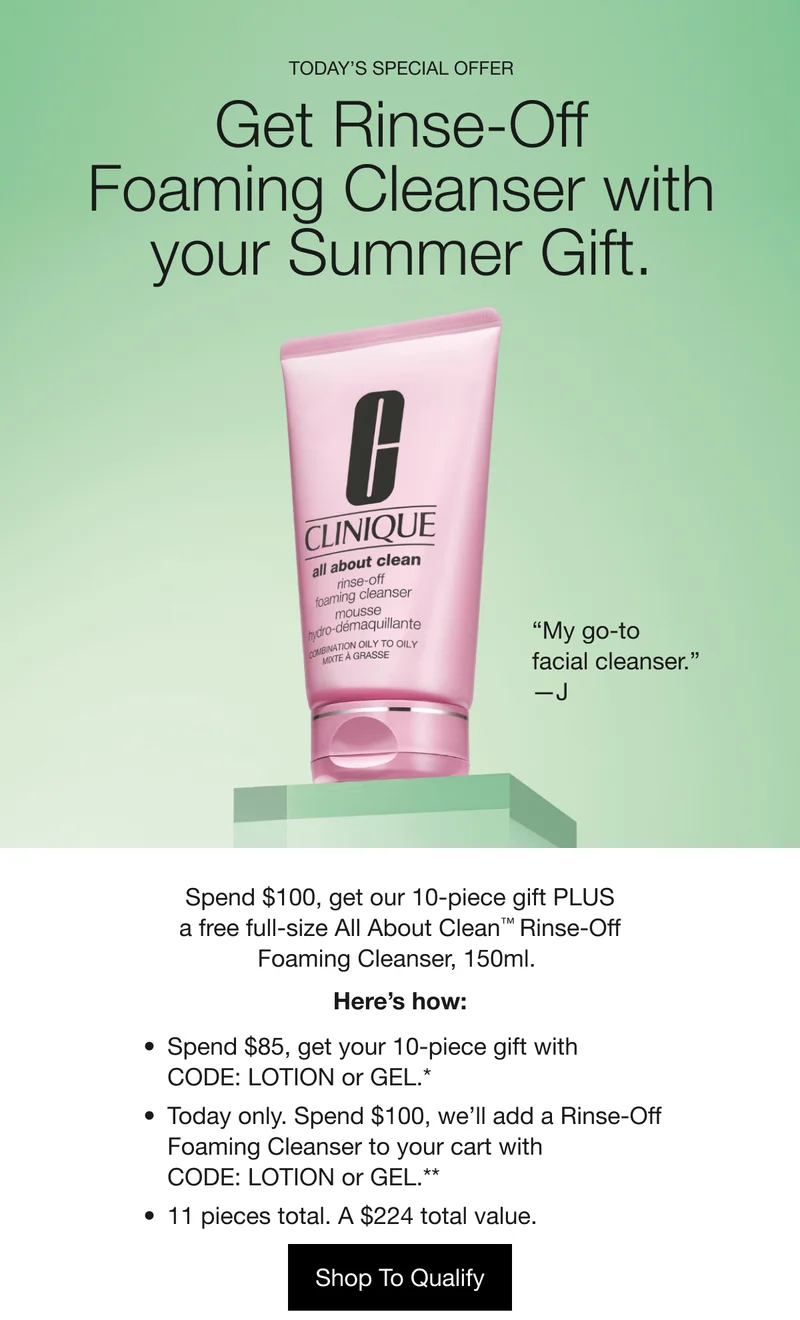 TODAY’S SPECIAL OFFER | Get Rinse-Off | Foaming Cleanser with your Summer Gift.  | “My go-to facial cleanser.” —J | Spend $100, get our 10-piece gift PLUS a free full-size All About Clean™ Rinse-Off Foaming Cleanser, 150ml. | Here’s how: | Spend $85, get your 10-piece gift with CODE: LOTION or GEL.* | Today only. Spend $100, we’ll add a Rinse-Off Foaming Cleanser to your cart with CODE: LOTION or GEL.** | 11 pieces total. A $224 total value. | Shop To Qualify