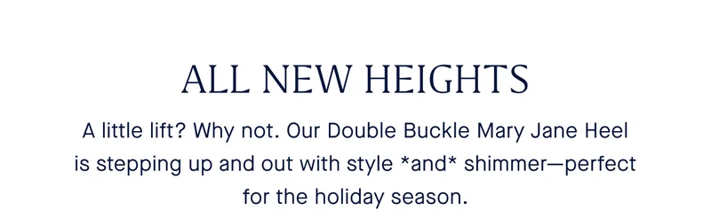 ALL NEW HEIGHTS A little lift? Why not. Our Double Buckle Mary Jane Heel is stepping up and out with style *and* shimmer—perfect for the holiday season.