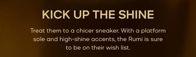 KICK UP THE SHINE Treat them to a chicer sneaker. With a platform sole and high-shine accents, the Rumi is sure to be on their wish list.